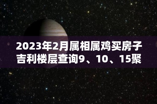 2023年2月属相属鸡买房子吉利楼层查询9、10、15聚财旺财（2020年属鸡的买房最佳楼层和方位）