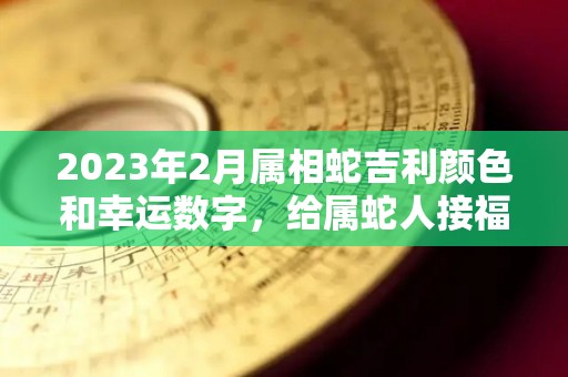 2023年2月属相蛇吉利颜色和幸运数字，给属蛇人接福！（2023年2月属相蛇吉利颜色和幸运数字,给属蛇人接福好吗）