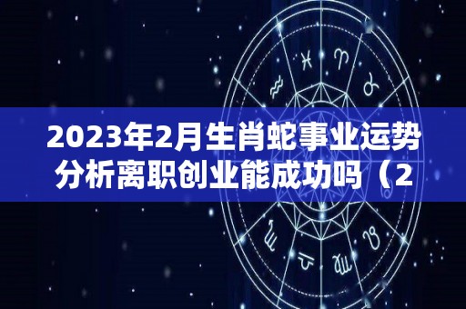 2023年2月生肖蛇事业运势分析离职创业能成功吗（2023年生肖蛇每月运势大全）