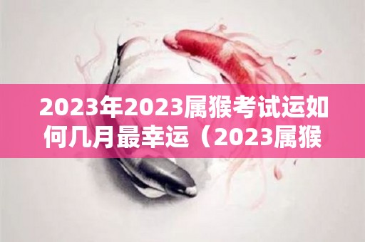 2023年2023属猴考试运如何几月最幸运（2023属猴人全年12个月运势）