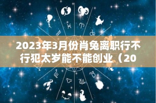 2023年3月份肖兔离职行不行犯太岁能不能创业（2021年属兔辞职）