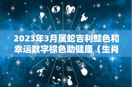 2023年3月属蛇吉利颜色和幸运数字棕色助健康（生肖蛇在2021年3月份运）