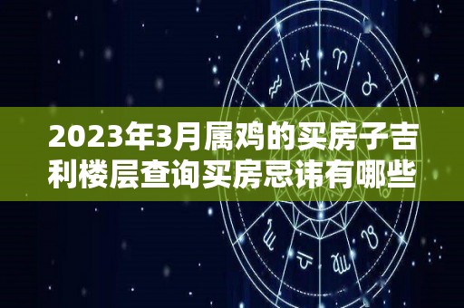 2023年3月属鸡的买房子吉利楼层查询买房忌讳有哪些（属鸡的人在2023年好不好）