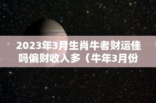 2023年3月生肖牛者财运佳吗偏财收入多（牛年3月份）