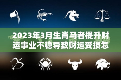 2023年3月生肖马者提升财运事业不稳导致财运受损怎么办（2023年属马的财运）