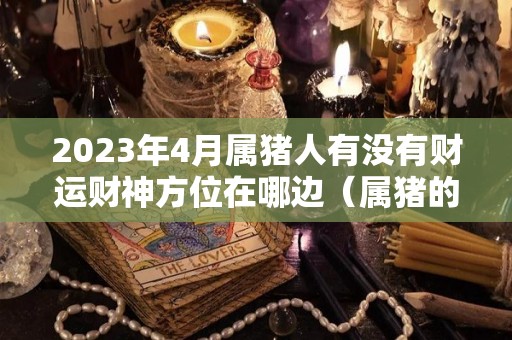 2023年4月属猪人有没有财运财神方位在哪边（属猪的2021年4月13财运好吗）