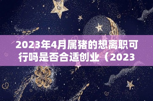 2023年4月属猪的想离职可行吗是否合适创业（2023年属猪人的命运怎么样）