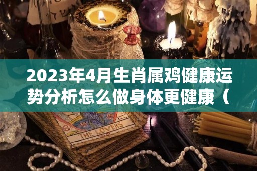 2023年4月生肖属鸡健康运势分析怎么做身体更健康（生肖鸡在2023年的运势以及注意月份）