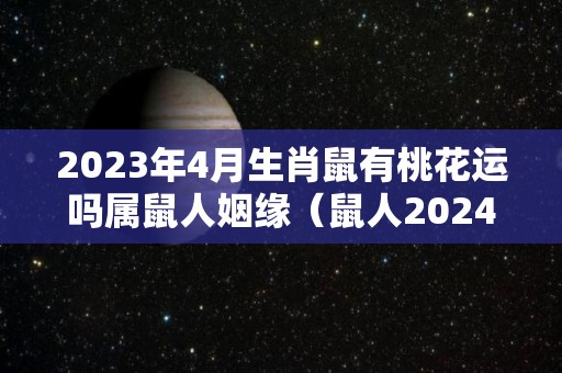 2023年4月生肖鼠有桃花运吗属鼠人姻缘（鼠人2024年每月运程月运程）