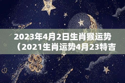 2023年4月2日生肖猴运势（2021生肖运势4月23特吉）