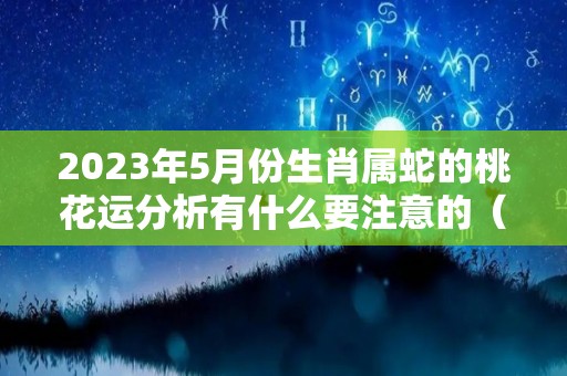 2023年5月份生肖属蛇的桃花运分析有什么要注意的（2023年属蛇几月出生好）