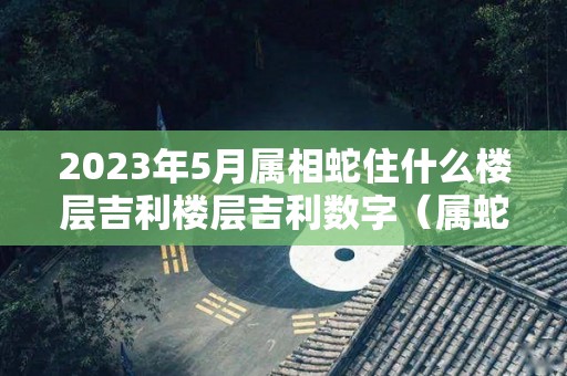 2023年5月属相蛇住什么楼层吉利楼层吉利数字（属蛇住5楼如何化解）