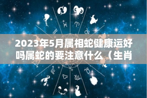 2023年5月属相蛇健康运好吗属蛇的要注意什么（生肖蛇在2021年5月份运）