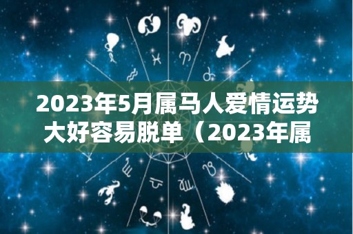 2023年5月属马人爱情运势大好容易脱单（2023年属马的人运气怎么样）
