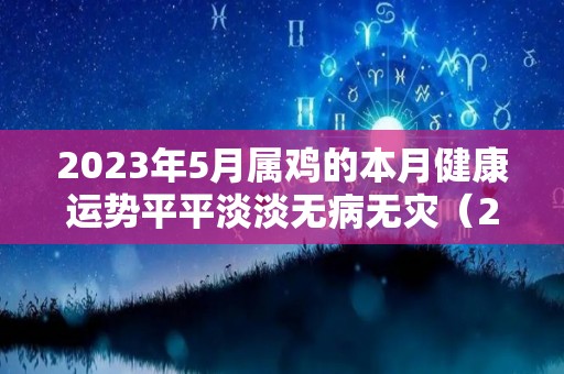 2023年5月属鸡的本月健康运势平平淡淡无病无灾（2023年属鸡每月运势）