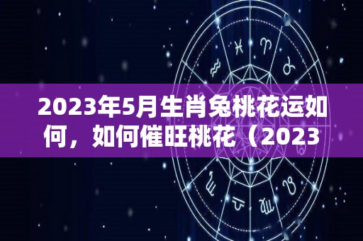 2023年5月生肖兔桃花运如何，如何催旺桃花（2023年5月属什么生肖）