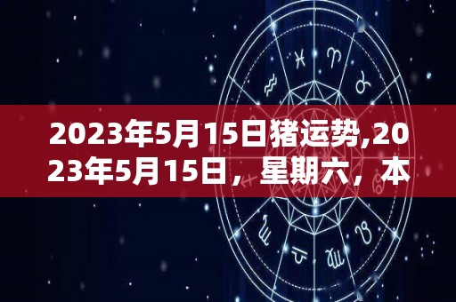 2023年5月15日猪运势,2023年5月15日，星期六，本命年，