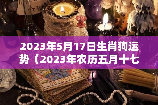 2023年5月17日生肖狗运势（2023年农历五月十七是几月几号）