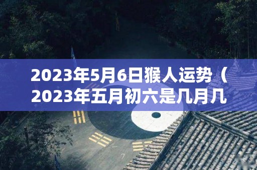2023年5月6日猴人运势（2023年五月初六是几月几号）