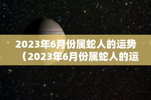 2023年6月份属蛇人的运势（2023年6月份属蛇人的运势如何）