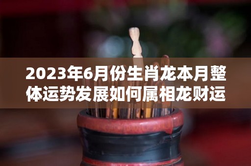 2023年6月份生肖龙本月整体运势发展如何属相龙财运一般（2021年属龙6月份）