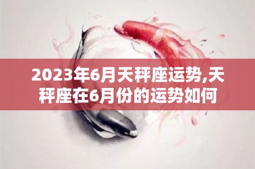 2023年6月天秤座运势,天秤座在6月份的运势如何