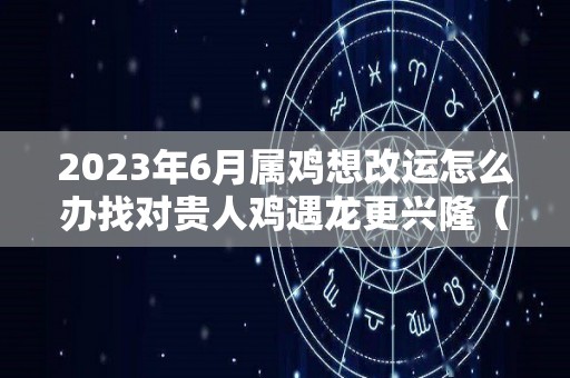 2023年6月属鸡想改运怎么办找对贵人鸡遇龙更兴隆（鸡遇2023年怎么样）