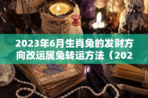 2023年6月生肖兔的发财方向改运属兔转运方法（2023年属兔的旺月是哪几个月）