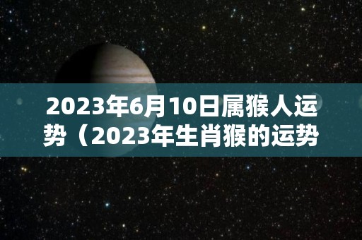 2023年6月10日属猴人运势（2023年生肖猴的运势）