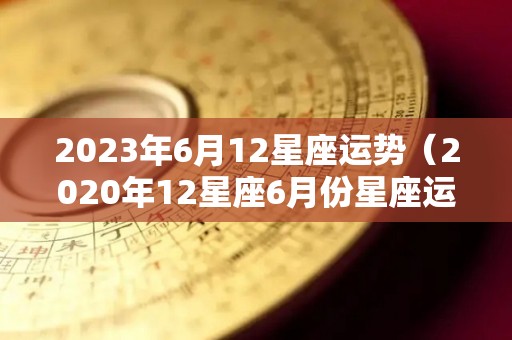 2023年6月12星座运势（2020年12星座6月份星座运势）
