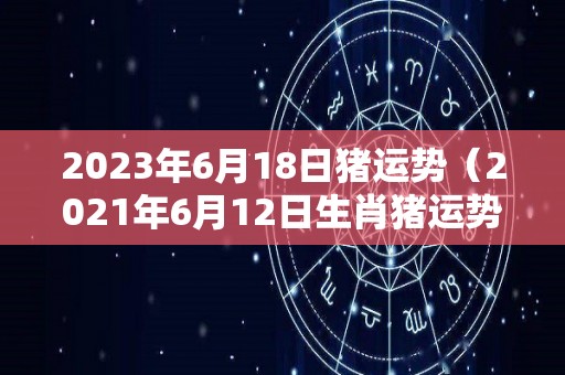 2023年6月18日猪运势（2021年6月12日生肖猪运势）
