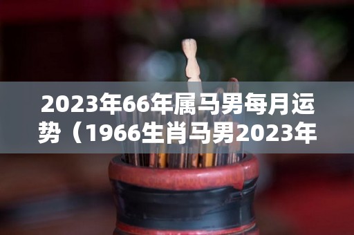 2023年66年属马男每月运势（1966生肖马男2023年运势大全）