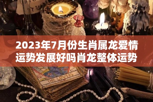 2023年7月份生肖属龙爱情运势发展好吗肖龙整体运势稳定（2027年属龙人的命运）