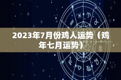 2023年7月份鸡人运势（鸡年七月运势）