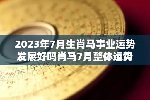 2023年7月生肖马事业运势发展好吗肖马7月整体运势佳（2027年属马人的全年每月运势）