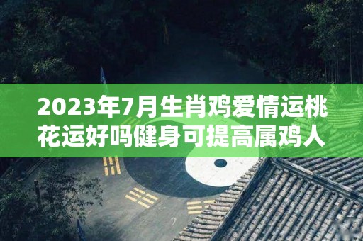 2023年7月生肖鸡爱情运桃花运好吗健身可提高属鸡人桃花运（2023年属鸡人的全年每月）