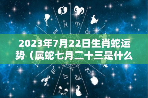 2023年7月22日生肖蛇运势（属蛇七月二十三是什么命）