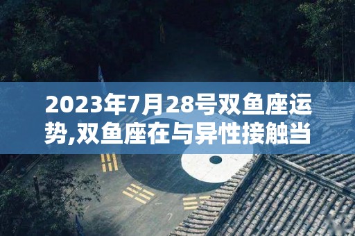 2023年7月28号双鱼座运势,双鱼座在与异性接触当中会感觉到与异性关系良好