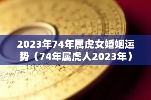 2023年74年属虎女婚姻运势（74年属虎人2023年）