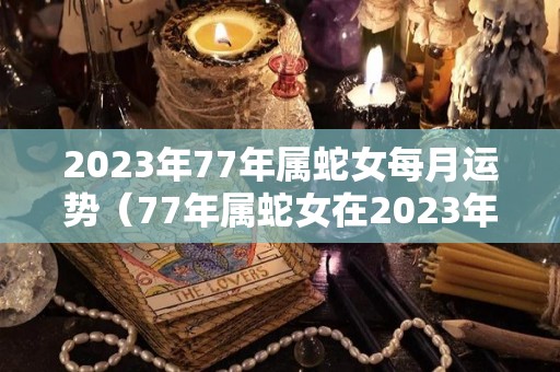 2023年77年属蛇女每月运势（77年属蛇女在2023年运势如何）