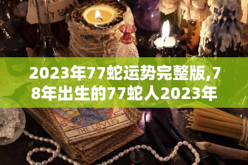 2023年77蛇运势完整版,78年出生的77蛇人2023年运势以及财富运势