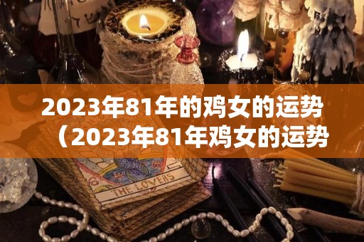 2023年81年的鸡女的运势（2023年81年鸡女的运势及运程）
