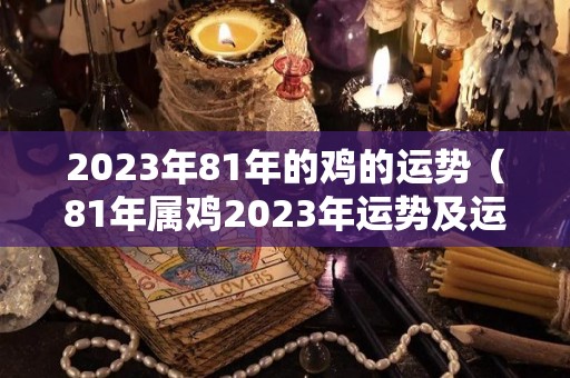2023年81年的鸡的运势（81年属鸡2023年运势及运程）