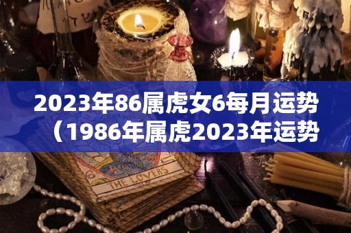 2023年86属虎女6每月运势（1986年属虎2023年运势女）