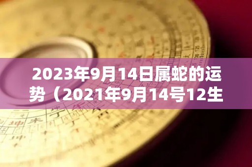 2023年9月14日属蛇的运势（2021年9月14号12生肖运势）