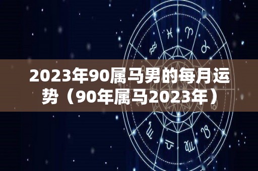 2023年90属马男的每月运势（90年属马2023年）