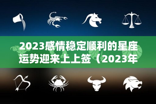 2023感情稳定顺利的星座运势迎来上上签（2023年顺利的星座）
