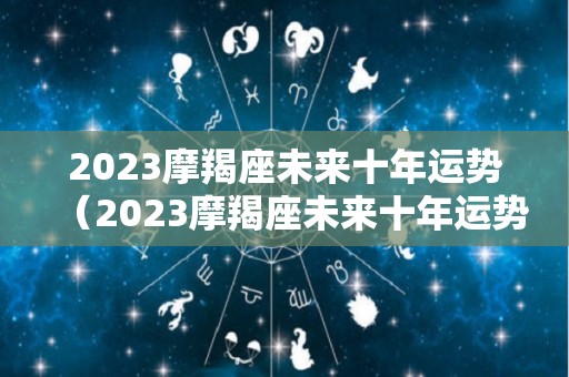 2023摩羯座未来十年运势（2023摩羯座未来十年运势及运程）