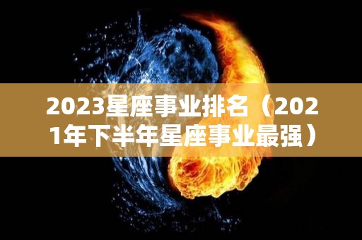 2023星座事业排名（2021年下半年星座事业最强）