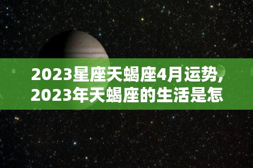 2023星座天蝎座4月运势,2023年天蝎座的生活是怎么样的？